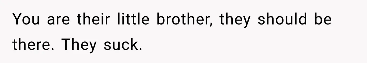You are their little brother, they should be there. They suck.