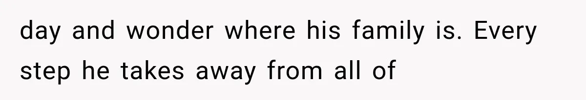 day and wonder where his family is. Every step he takes away from all of