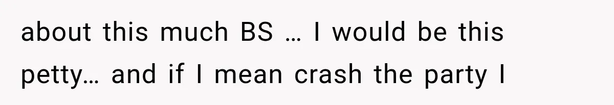 about this much BS … I would be this petty… and if I mean crash the party I