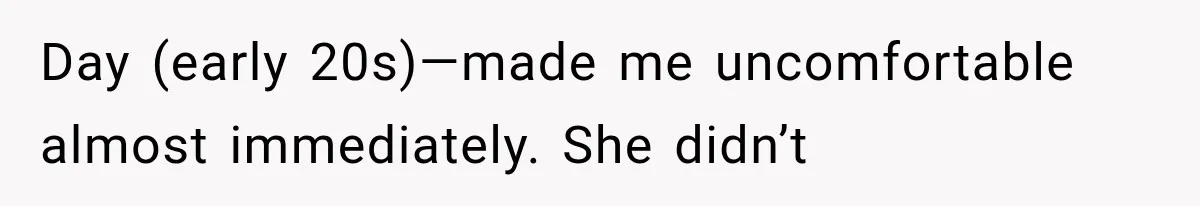Day (early 20s)—made me uncomfortable almost immediately. She didn’t