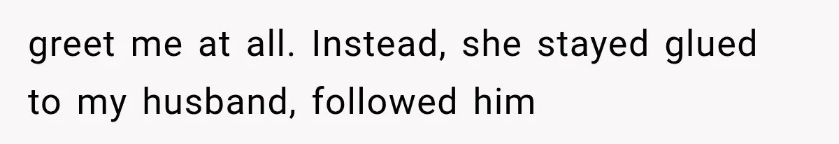 greet me at all. Instead, she stayed glued to my husband, followed him