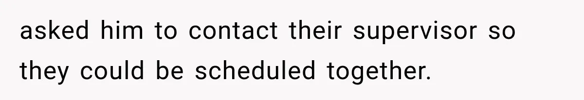 asked him to contact their supervisor so they could be scheduled together.