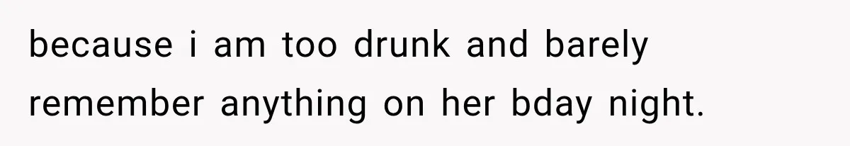 because i am too drunk and barely remember anything on her bday night.