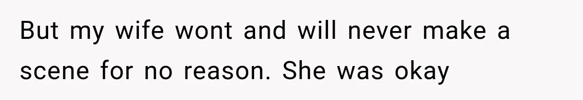 But my wife wont and will never make a scene for no reason. She was okay