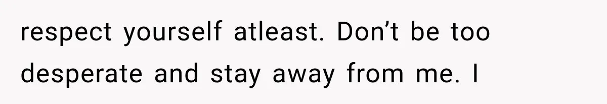 respect yourself atleast. Don’t be too desperate and stay away from me. I
