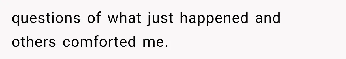 questions of what just happened and others comforted me.
