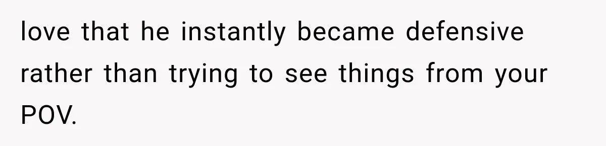 love that he instantly became defensive rather than trying to see things from your POV.