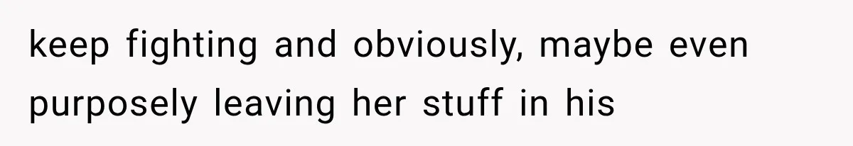 keep fighting and obviously, maybe even purposely leaving her stuff in his