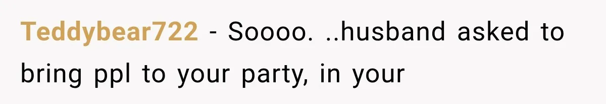 Teddybear722 − Soooo. ..husband asked to bring ppl to your party, in your