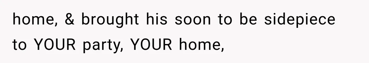 home, & brought his soon to be sidepiece to YOUR party, YOUR home,