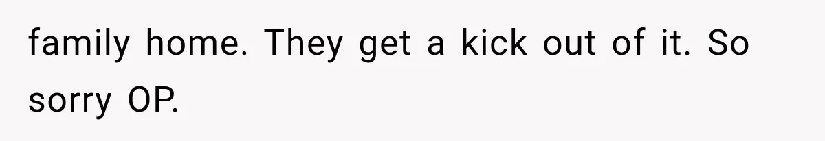 family home. They get a kick out of it. So sorry OP.