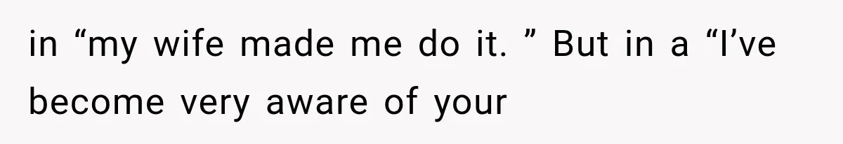 in “my wife made me do it. ” But in a “I’ve become very aware of your
