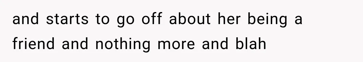 and starts to go off about her being a friend and nothing more and blah
