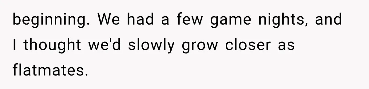 beginning. We had a few game nights, and I thought we'd slowly grow closer as flatmates.