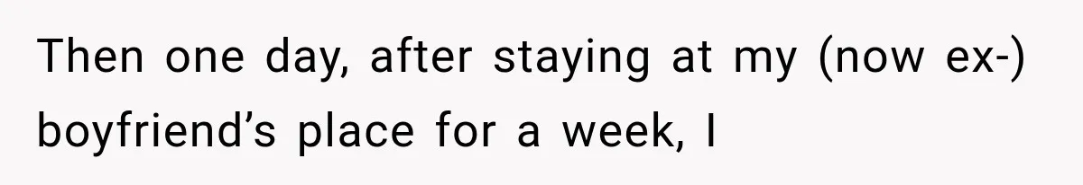 Then one day, after staying at my (now ex-) boyfriend’s place for a week, I