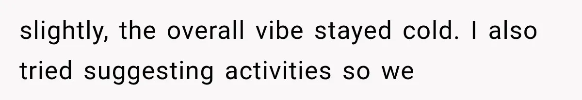 slightly, the overall vibe stayed cold. I also tried suggesting activities so we