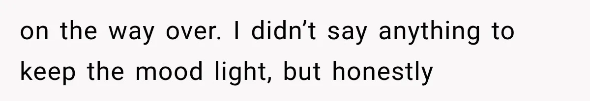 on the way over. I didn’t say anything to keep the mood light, but honestly