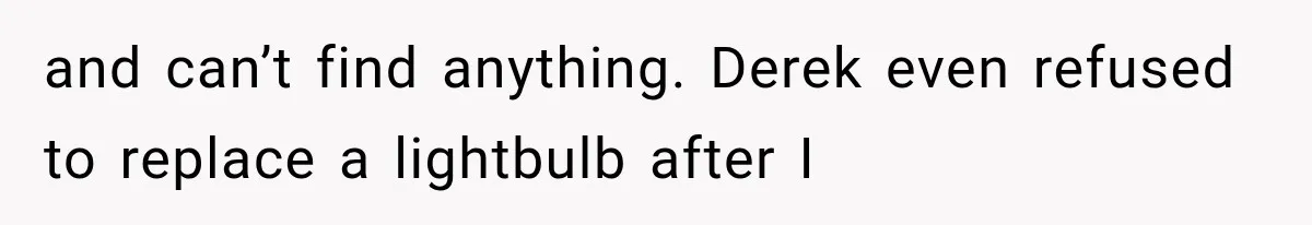 and can’t find anything. Derek even refused to replace a lightbulb after I