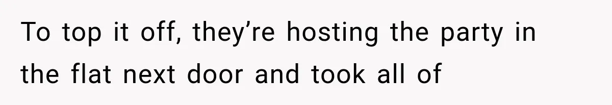 To top it off, they’re hosting the party in the flat next door and took all of