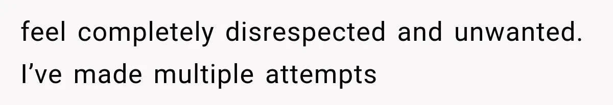 feel completely disrespected and unwanted. I’ve made multiple attempts