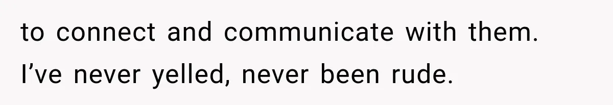 to connect and communicate with them. I’ve never yelled, never been rude.