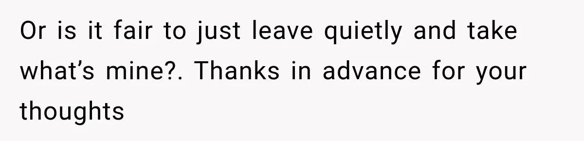 Or is it fair to just leave quietly and take what’s mine?. Thanks in advance for your thoughts