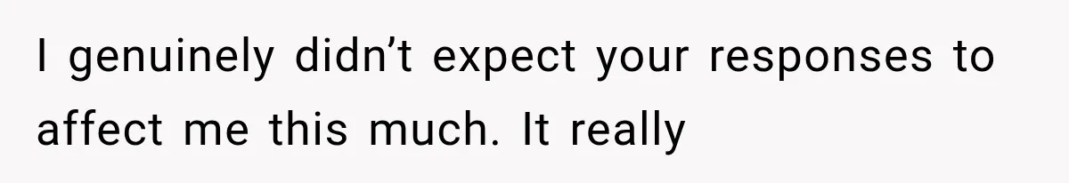 I genuinely didn’t expect your responses to affect me this much. It really