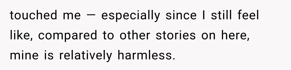 touched me — especially since I still feel like, compared to other stories on here, mine is relatively harmless.