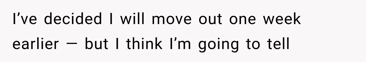 I’ve decided I will move out one week earlier — but I think I’m going to tell