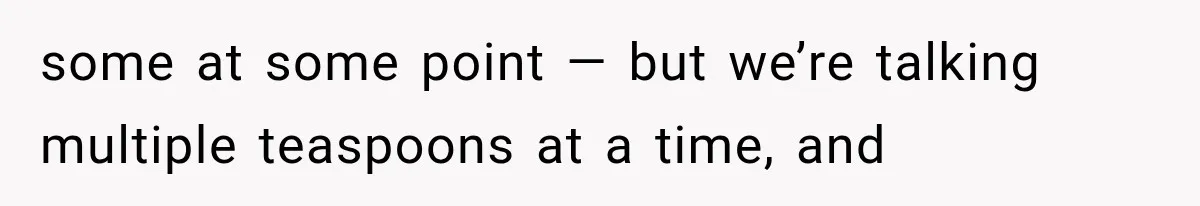some at some point — but we’re talking multiple teaspoons at a time, and