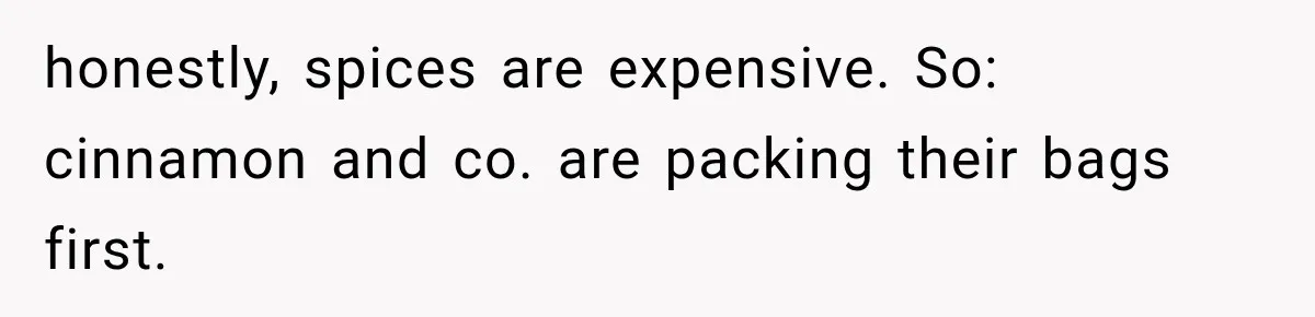 honestly, spices are expensive. So: cinnamon and co. are packing their bags first.