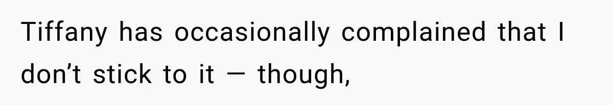 Tiffany has occasionally complained that I don’t stick to it — though,