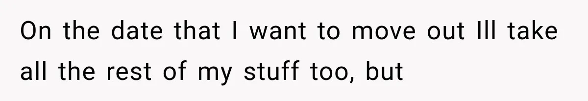 On the date that I want to move out Ill take all the rest of my stuff too, but