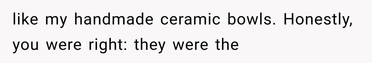 like my handmade ceramic bowls. Honestly, you were right: they were the