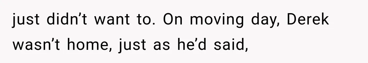 just didn’t want to. On moving day, Derek wasn’t home, just as he’d said,