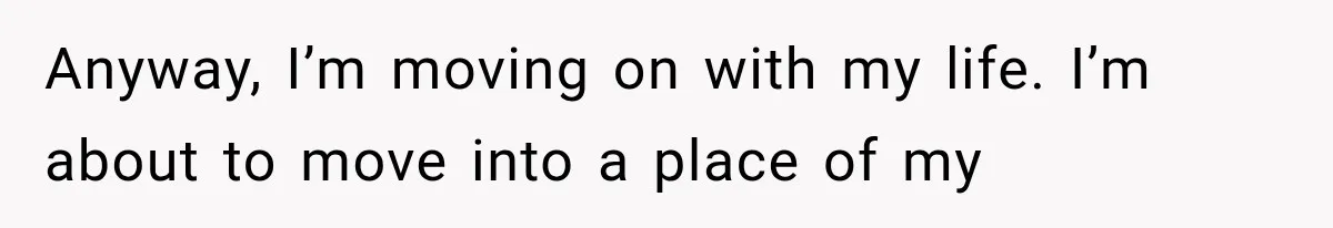 Anyway, I’m moving on with my life. I’m about to move into a place of my