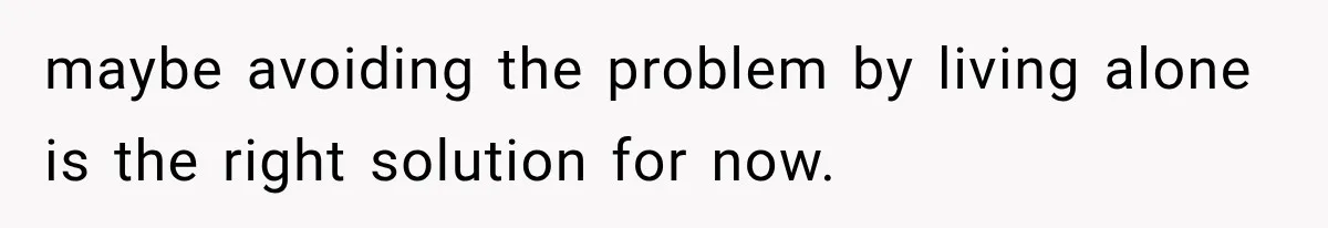 maybe avoiding the problem by living alone is the right solution for now.