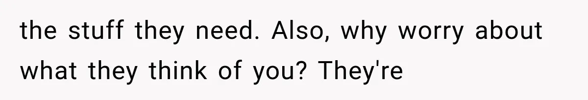 the stuff they need. Also, why worry about what they think of you? They're
