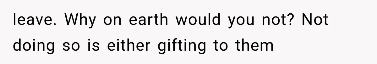 leave. Why on earth would you not? Not doing so is either gifting to them