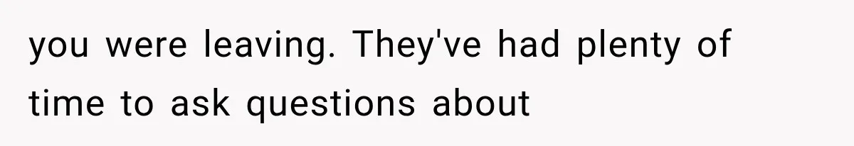 you were leaving. They've had plenty of time to ask questions about