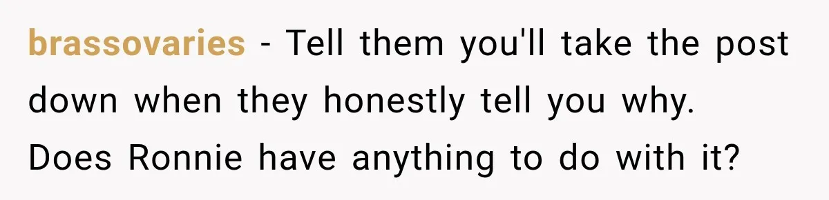brassovaries − Tell them you'll take the post down when they honestly tell you why. Does Ronnie have anything to do with it?