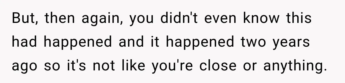 But, then again, you didn't even know this had happened and it happened two years ago so it's not like you're close or anything.