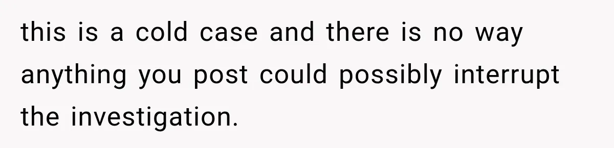this is a cold case and there is no way anything you post could possibly interrupt the investigation.