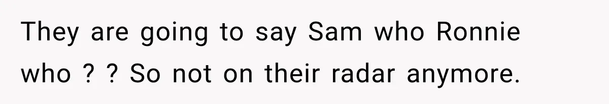 They are going to say Sam who Ronnie who ? ? So not on their radar anymore.