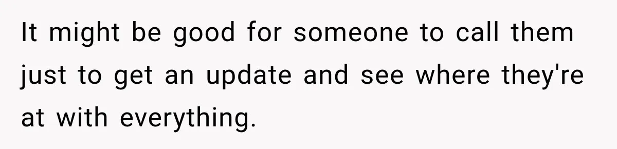 It might be good for someone to call them just to get an update and see where they're at with everything.