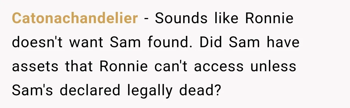 Catonachandelier − Sounds like Ronnie doesn't want Sam found. Did Sam have assets that Ronnie can't access unless Sam's declared legally dead?