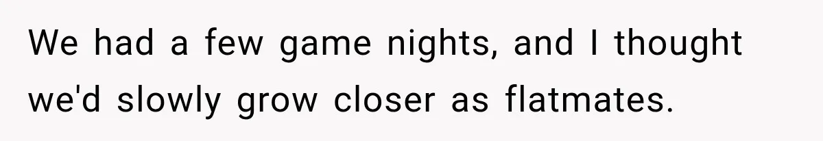 We had a few game nights, and I thought we'd slowly grow closer as flatmates.