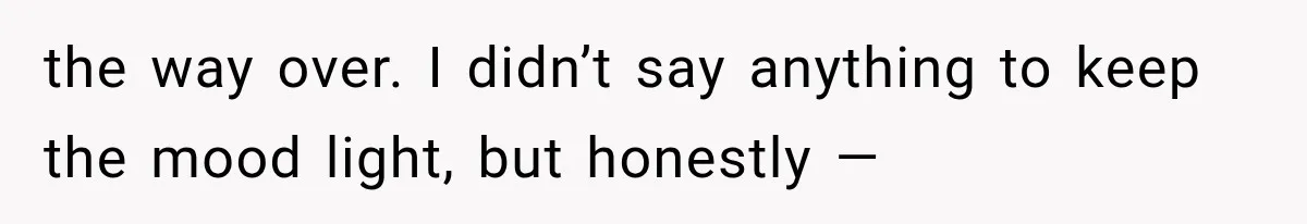 the way over. I didn’t say anything to keep the mood light, but honestly —