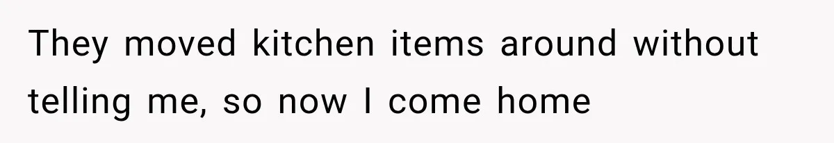 They moved kitchen items around without telling me, so now I come home