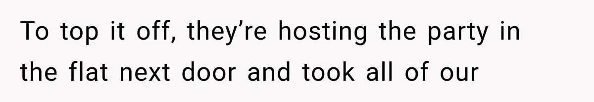 To top it off, they’re hosting the party in the flat next door and took all of our